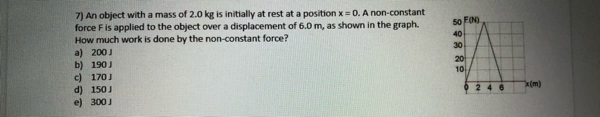 7) An object with a mass of 2.0 kg is initially at rest at a position x =0. A non-constant
force F is applied to the object over a displacement of 6.0 m, as shown in the graph.
How much work is done by the non-constant force?
a) 200 J
b) 190J
c) 170J
d) 150 J
e) 300 J
50 F(N)
40
30
20
10
O 2 4 6
x(m)
