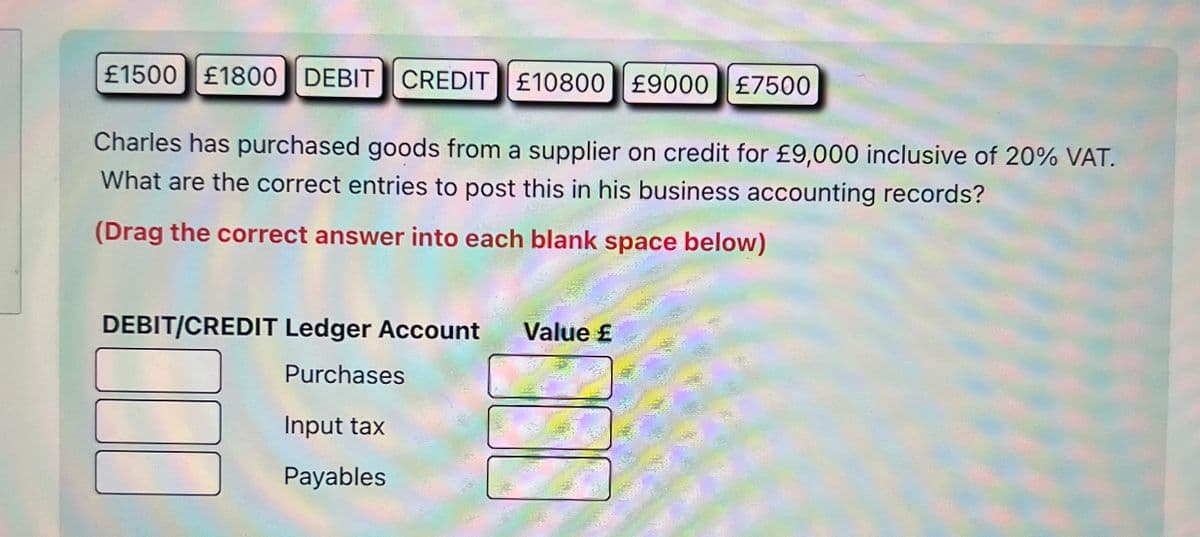 £1500 £1800 DEBIT CREDIT £10800 £9000 £7500
Charles has purchased goods from a supplier on credit for £9,000 inclusive of 20% VAT.
What are the correct entries to post this in his business accounting records?
(Drag the correct answer into each blank space below)
Value ₤
T
DEBIT/CREDIT Ledger Account
Purchases
Input tax
Payables