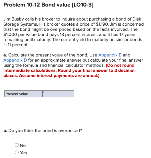 Problem 10-12 Bond value (LO10-3]
Jim Busby calls his broker to inquire about purchasing a bond of Disk
Storage Systems. His broker quotes a price of $1,190. Jim is concerned
that the bond might be overpriced based on the facts involved. The
$1,000 par value bond pays 13 percent interest, and it has 17 years
remaining until maturity. The current yield to maturity on similar bonds
is 11 percent.
a. Calculate the present value of the bond. Use Appendix B and
Appendix D for an approximate answer but calculate your final answer
using the formula and financial calculator methods. (Do not round
intermediate calculations. Round your final answer to 2 decimal
places. Assume interest payments are annual.)
Present value
b. Do you think the bond is overpriced?
No
Yes
