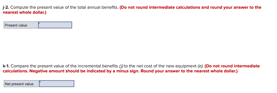 j-2. Compute the present value of the total annual benefits. (Do not round intermediate calculations and round your answer to the
nearest whole dollar.)
Present value
k-1. Compare the present value of the incremental benefits (j) to the net cost of the new equipment (e). (Do not round intermediate
calculations. Negative amount should be indicated by a minus sign. Round your answer to the nearest whole dollar.)
Net present value
