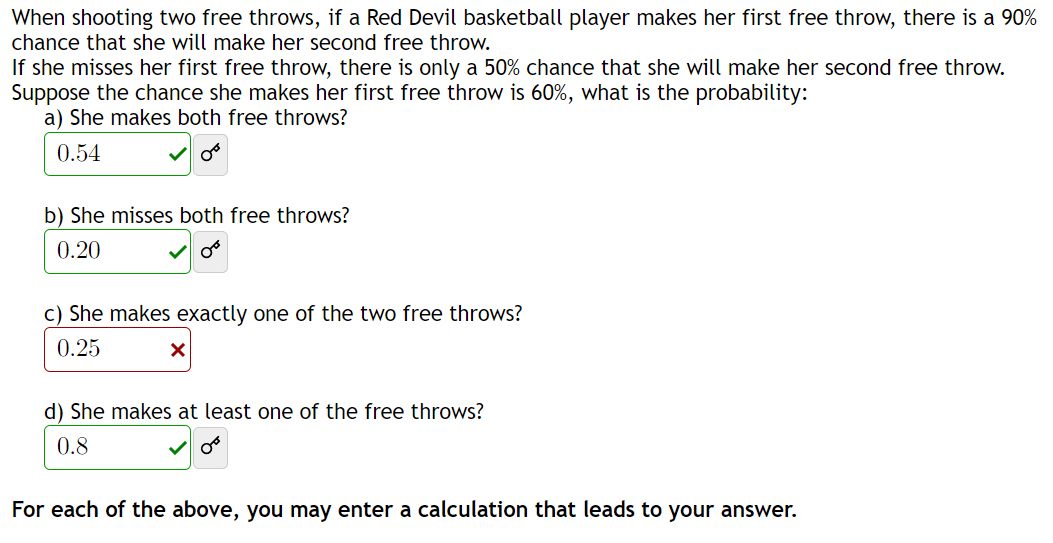 When shooting two free throws, if a Red Devil basketball player makes her first free throw, there is a 90%
chance that she will make her second free throw.
If she misses her first free throw, there is only a 50% chance that she will make her second free throw.
Suppose the chance she makes her first free throw is 60%, what is the probability:
a) She makes both free throws?
0.54
08
b) She misses both free throws?
0.20
c) She makes exactly one of the two free throws?
0.25
X
d) She makes at least one of the free throws?
0.8
OF
For each of the above, you may enter a calculation that leads to your answer.