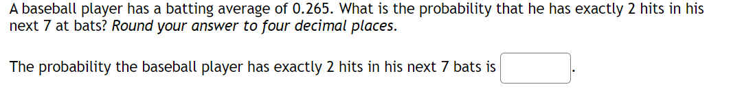 A baseball player has a batting average of 0.265. What is the probability that he has exactly 2 hits in his
next 7 at bats? Round your answer to four decimal places.
The probability the baseball player has exactly 2 hits in his next 7 bats is