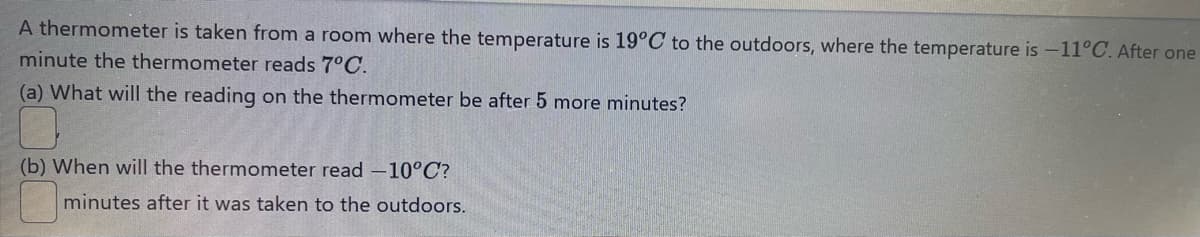 A thermometer is taken from a room where the temperature is 19°C to the outdoors, where the temperature is -11°C. After one
minute the thermometer reads 7°C.
(a) What will the reading on the thermometer be after 5 more minutes?
(b) When will the thermometer read -10°C?
minutes after it was taken to the outdoors.