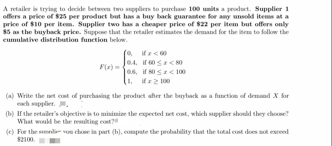 A retailer is trying to decide between two suppliers to purchase 100 units a product. Supplier 1
offers a price of $25 per product but has a buy back guarantee for any unsold items at a
price of $10 per item. Supplier two has a cheaper price of $22 per item but offers only
$5 as the buyback price. Suppose that the retailer estimates the demand for the item to follow the
cumulative distribution function below.
0,
if a < 60
0.4, if 60 < x < 80
F(x) =
0.6, if 80 < x < 100
1,
if a > 100
(a) Write the net cost of purchasing the product after the buyback as a function of demand X for
each supplier.
(b) If the retailer's objective is to minimize the expected net cost, which supplier should they choose?
What would be the resulting cost?
(c) For the sunplier vou chose in part (b), compute the probability that the total cost does not exceed
$2100.
