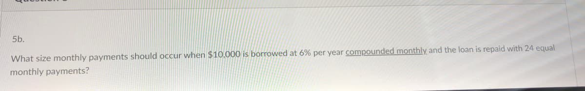 5b.
What size monthly payments should occur when $10,.000 is borrowed at 6% per year compounded monthly and the loan is repaid with 24 equal
monthly payments?
