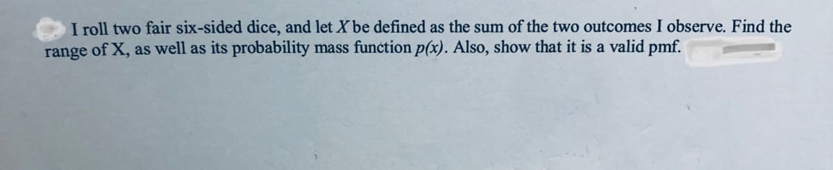 I roll two fair six-sided dice, and let X be defined as the sum of the two outcomes I observe. Find the
range of X, as well as its probability mass function p(x). Also, show that it is a valid pmf.
