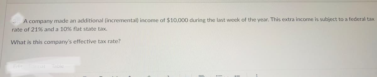 A company made an additional (incremental) income of $10,000 during the last week of the year. This extra income is subject to a federal tax
rate of 21% and a 10% flat state tax.
What is this company's effective tax rate?
Edit
Format
Table
