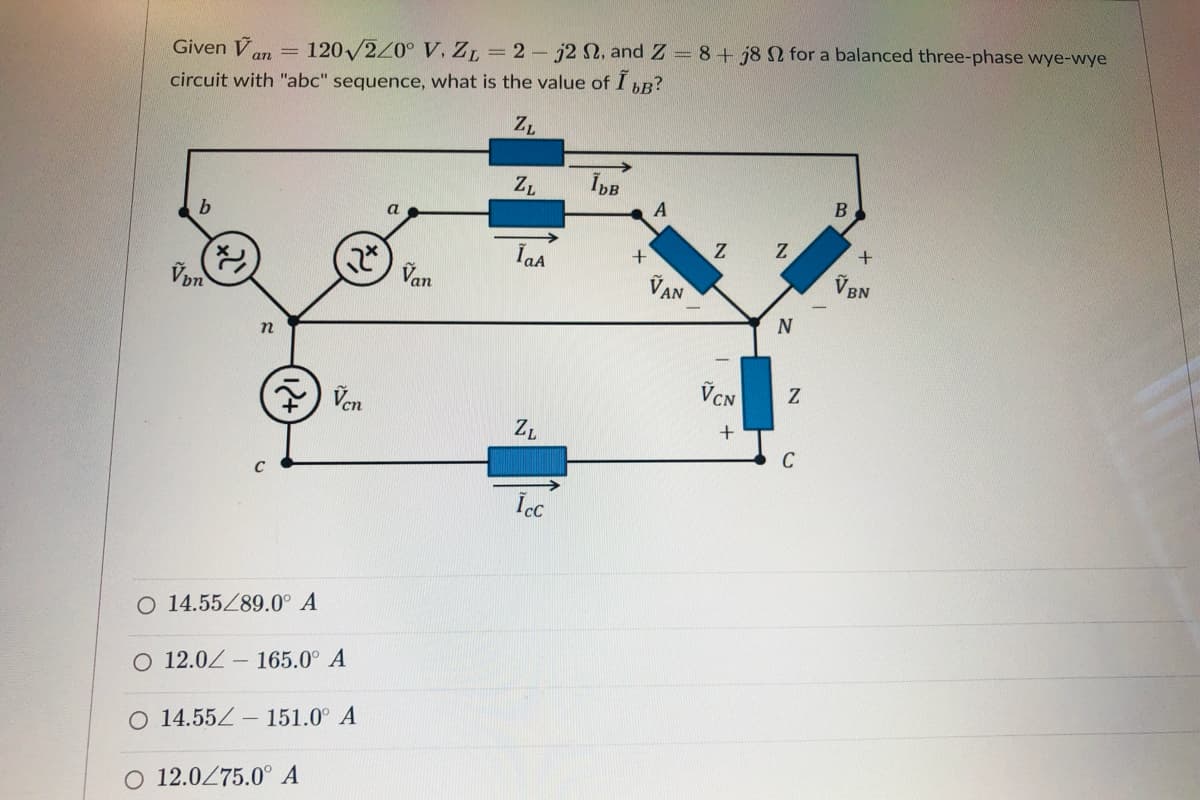 Given V
120 2/0° V, ZL = 2- j2 N, and Z = 8+ j8 N for a balanced three-phase wye-wye
%3D
circuit with "abc" sequence, what is the value of I R?
ZL
ZL
A
a.
+
IaA
Von
Van
VAN
V BN
N
VCN
Ven
ZL
C
O 14.55Z89.0° A
O 12.0Z – 165.0° A
O 14.55Z -
151.0° A
O 12.0Z75.0° A
