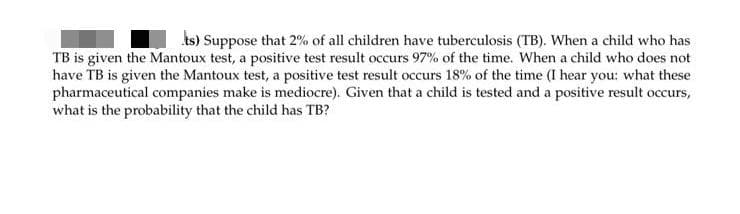 ts) Suppose that 2% of all children have tuberculosis (TB). When a child who has
TB is given the Mantoux test, a positive test result occurs 97% of the time. When a child who does not
have TB is given the Mantoux test, a positive test result occurs 18% of the time (I hear you: what these
pharmaceutical companies make is mediocre). Given that a child is tested and a positive result occurs,
what is the probability that the child has TB?
