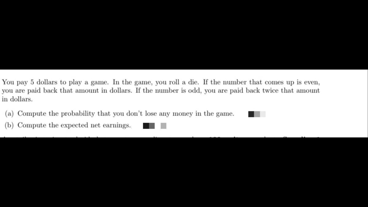 You pay 5 dollars to play a game. In the game, you roll a die. If the number that comes up is even,
you are paid back that amount in dollars. If the number is odd, you are paid back twice that amount
in dollars.
(a) Compute the probability that you don't lose any money in the game.
(b) Compute the expected net earnings.
