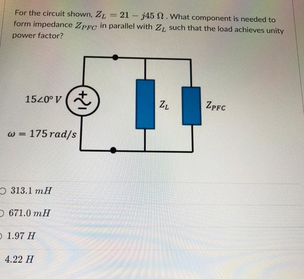 For the circuit shown, ZL
21 j45 N. What component is needed to
form impedance Zprc in parallel with ZL such that the load achieves unity
power factor?
1520° V (A
ZL
ZPFC
w = 175 rad/s
%3D
O 313.1 mH
O 671.0 mH
O 1.97 H
4.22 H
