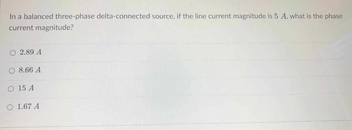 In a balanced three-phase delta-connected source, if the line current magnitude is 5 A, what is the phase
current magnitude?
O 2.89 A
8.66 A
O 15 A
O 1.67 A
