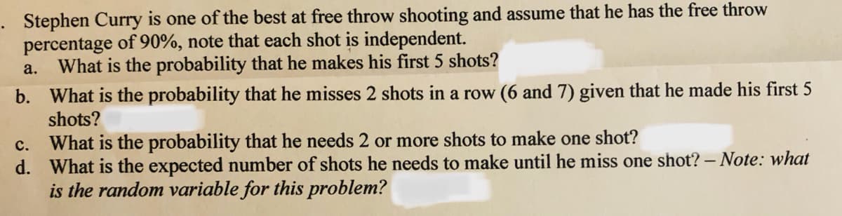 1. Stephen Curry is one of the best at free throw shooting and assume that he has the free throw percentage of 90%, note that each shot is independent.  
   a. What is the probability that he makes his first 5 shots?  
   
   b. What is the probability that he misses 2 shots in a row (6 and 7) given that he made his first 5 shots?  
   
   c. What is the probability that he needs 2 or more shots to make one shot?  

   d. What is the expected number of shots he needs to make until he miss one shot? – Note: what is the random variable for this problem?