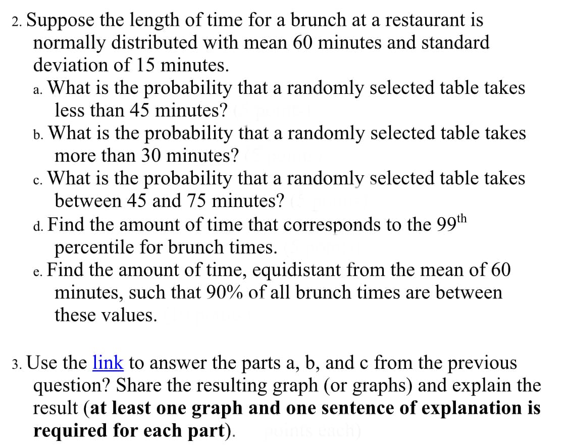 2. Suppose the length of time for a brunch at a restaurant is
normally distributed with mean 60 minutes and standard
deviation of 15 minutes.
a. What is the probability that a randomly selected table takes
less than 45 minutes?
b. What is the probability that a randomly selected table takes
more than 30 minutes?
What is the probability that a randomly selected table takes
between 45 and 75 minutes?
с.
d. Find the amount of time that corresponds to the 99th
percentile for brunch times.
e. Find the amount of time, equidistant from the mean of 60
minutes, such that 90% of all brunch times are between
these values.
3. Use the link to answer the parts a, b, and c from the previous
question? Share the resulting graph (or graphs) and explain the
result (at least one graph and one sentence of explanation is
required for each part).
