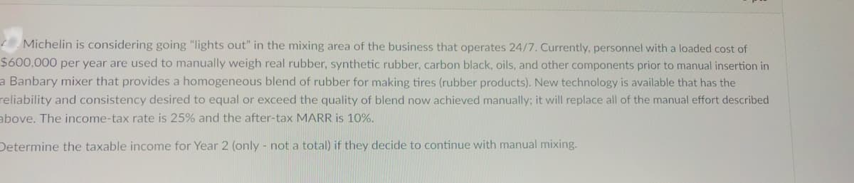 Michelin is considering going "lights out" in the mixing area of the business that operates 24/7. Currently, personnel with a loaded cost of
$600,000 per year are used to manually weigh real rubber, synthetic rubber, carbon black, oils, and other components prior to manual insertion in
a Banbary mixer that provides a homogeneous blend of rubber for making tires (rubber products). New technology is available that has the
reliability and consistency desired to equal or exceed the quality of blend now achieved manually; it will replace all of the manual effort described
above. The income-tax rate is 25% and the after-tax MARR is 10%.
Determine the taxable income for Year 2 (only - not a total) if they decide to continue with manual mixing.
