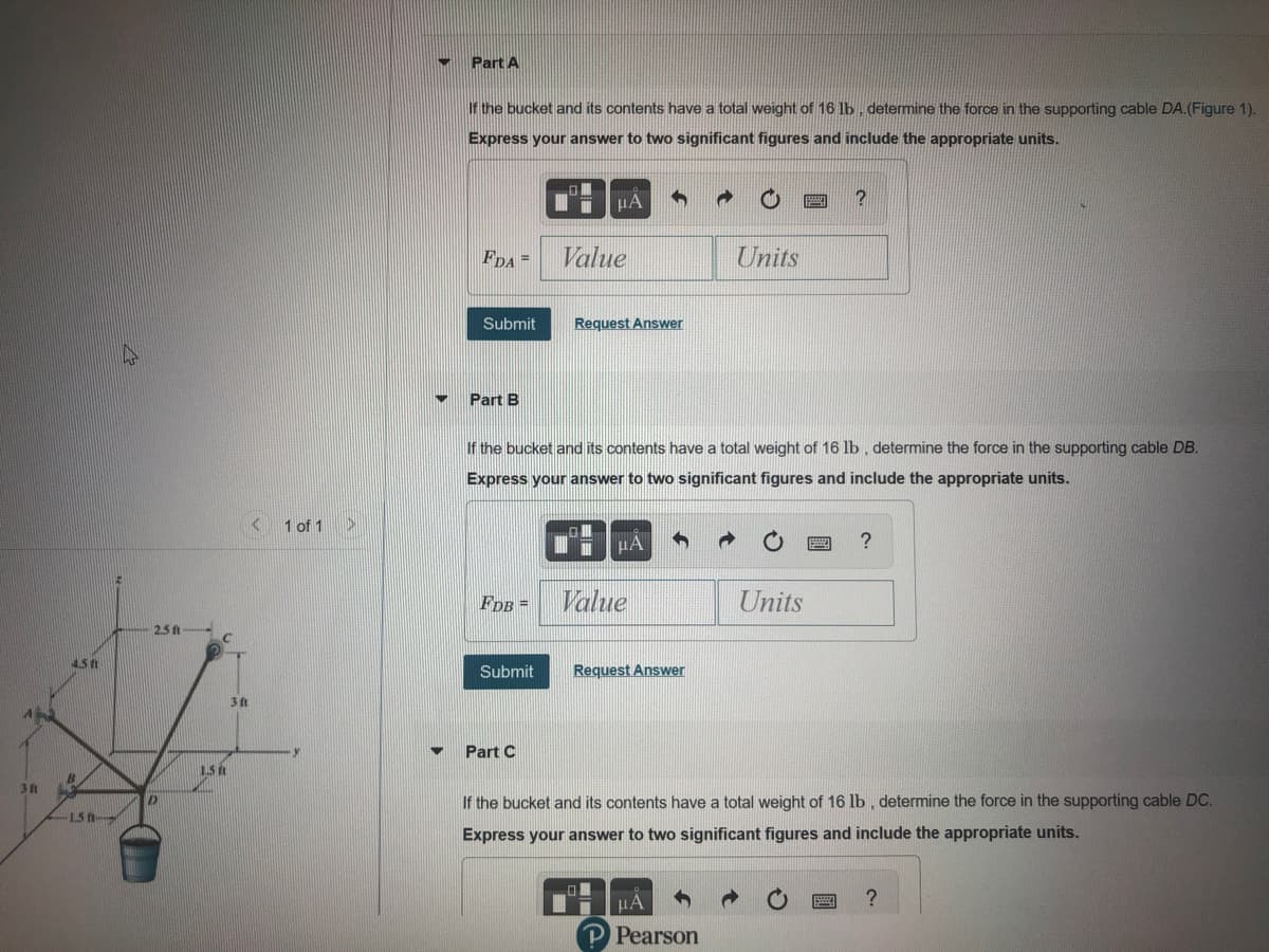 Part A
If the bucket and its contents have a total weight of 16 lb , determine the force in the supporting cable DA.(Figure 1).
Express your answer to two significant figures and include the appropriate units.
FDA =
Value
Units
Submit
Request Answer
Part B
If the bucket and its contents have a total weight of 16 lb , determine the force in the supporting cable DB.
Express your answer to two significant figures and include the appropriate units.
1 of 1>
FdB =
Value
Units
2.5 ft
45t
Submit
Request Answer
3 ft
Part C
31
If the bucket and its contents have a total weight of 16 lb, determine the force in the supporting cable DC.
15
Express your answer to two significant figures and include the appropriate units.
HA
P Pearson
