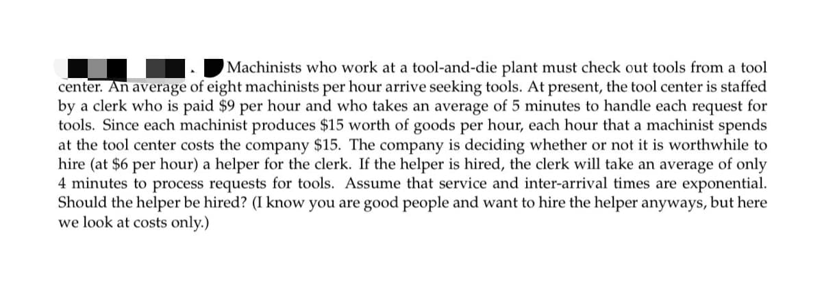 Machinists who work at a tool-and-die plant must check out tools from a tool
center. An average of eight machinists per hour arrive seeking tools. At present, the tool center is staffed
by a clerk who is paid $9 per hour and who takes an average of 5 minutes to handle each request for
tools. Since each machinist produces $15 worth of goods per hour, each hour that a machinist spends
at the tool center costs the company $15. The company is deciding whether or not it is worthwhile to
hire (at $6 per hour) a helper for the clerk. If the helper is hired, the clerk will take an average of only
4 minutes to process requests for tools. Assume that service and inter-arrival times are exponential.
Should the helper be hired? (I know you are good people and want to hire the helper anyways, but here
we look at costs only.)
