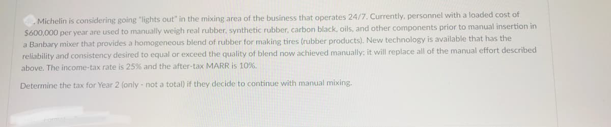 . Michelin is considering going "lights out" in the mixing area of the business that operates 24/7. Currently, personnel with a loaded cost of
$600,000 per year are used to manually weigh real rubber, synthetic rubber, carbon black, oils, and other components prior to manual insertion in
a Banbary mixer that provides a homogeneous blend of rubber for making tires (rubber products). New technology is available that has the
reliability and consistency desired to equal or exceed the quality of blend now achieved manually; it will replace all of the manual effort described
above. The income-tax rate is 25% and the after-tax MARR is 10%.
Determine the tax for Year 2 (only - not a total) if they decide to continue with manual mixing.
