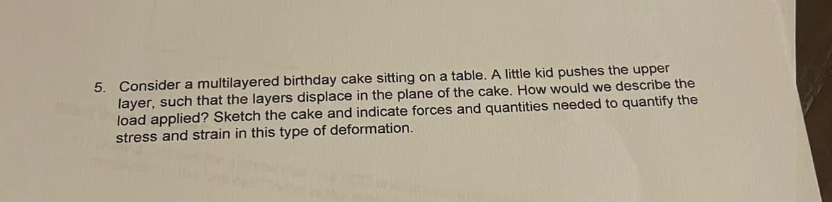 5. Consider a multilayered birthday cake sitting on a table. A little kid pushes the upper
layer, such that the layers displace in the plane of the cake. How would we describe the
load applied? Sketch the cake and indicate forces and quantities needed to quantify the
stress and strain in this type of deformation.
