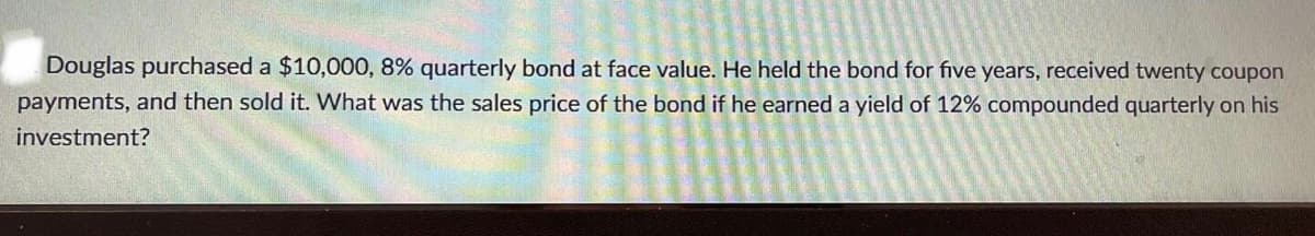 Douglas purchased a $10,000, 8% quarterly bond at face value. He held the bond for five years, received twenty coupon
payments, and then sold it. What was the sales price of the bond if he earned a yield of 12% compounded quarterly on his
investment?
