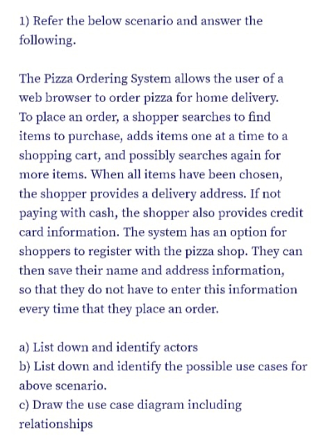 1) Refer the below scenario and answer the
following.
The Pizza Ordering System allows the user of a
web browser to order pizza for home delivery.
To place an order, a shopper searches to find
items to purchase, adds items one at a time to a
shopping cart, and possibly searches again for
more items. When all items have been chosen,
the shopper provides a delivery address. If not
paying with cash, the shopper also provides credit
card information. The system has an option for
shoppers to register with the pizza shop. They can
then save their name and address information,
so that they do not have to enter this information
every time that they place an order.
a) List down and identify actors
b) List down and identify the possible use cases for
above scenario.
c) Draw the use case diagram including
relationships
