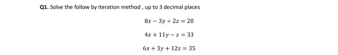 Q1. Solve the follow by iteration method , up to 3 decimal places
8x – 3y + 2z = 20
4х + 11у-z %3D 33
бх + Зу + 12z %3D 35
