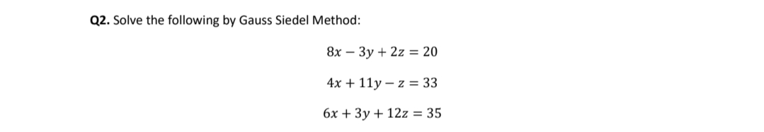 Q2. Solve the following by Gauss Siedel Method:
8x – 3y + 2z = 20
4x + 11y – z = 33
6x + 3y + 12z = 35
