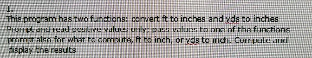 1.
This program has two functions: convert ft to inches and yds to inches
Prompt and read positive values only; pass values to one of the functions
prompt also for what to compute, ft to inch, or yds to inch. Compute and
display the results
