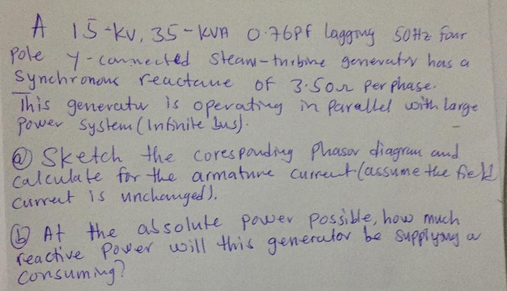 A 15-kv, 35-kVA 076PF laggny 50H2 four
Pole y-connected Stea-thrbine genevaty has a
Synchronons reactane of 3.5on Per phase.
Ihis genevatuu is operativg in parallel with large
power System (Infnite'bus).
O Sketch Hhe corespouding Phasor diagrum and
calcula te frr the armatune current (assume the fel
Currut is unchanged ).
O At the alsolute powev Possille, how much
reactive Pover will this generator be supplyng a
Consummg?
