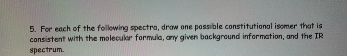 5. For each of the following spectra, draw one possible constitutional isomer that is
consistent with the molecular formula, any given background information, and the IR
spectrum.
