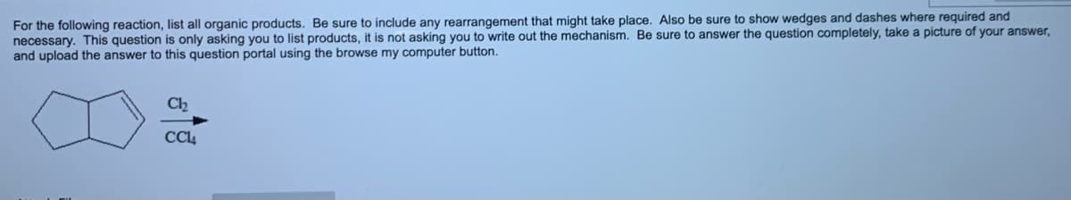 For the following reaction, list all organic products. Be sure to include any rearrangement that might take place. Also be sure to show wedges and dashes where required and
necessary. This question is only asking you to list products, it is not asking you to write out the mechanism. Be sure to answer the question completely, take a picture of your answer,
and upload the answer to this question portal using the browse my computer button.
Ch
CC4
