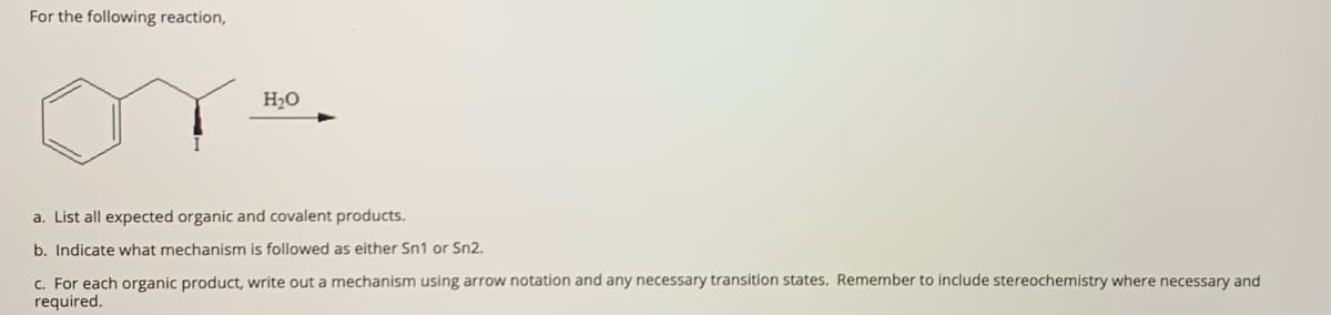 For the following reaction,
H2O
a. List all expected organic and covalent products.
b. Indicate what mechanism is followed as either Sn1 or Sn2.
c. For each organic product, write out a mechanism using arrow notation and any necessary transition states. Remember to include stereochemistry where necessary and
required.
