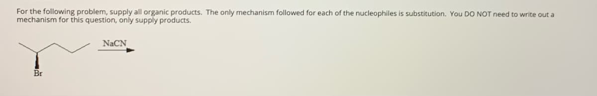 For the following problem, supply all organic products. The only mechanism followed for each of the nucleophiles is substitution. You DO NOT need to write out a
mechanism for this question, only supply products.
NaCN
Br
