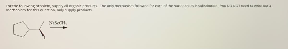 For the following problem, supply all organic products. The only mechanism followed for each of the nucleophiles is substitution. You DO NOT need to write out a
mechanism for this question, only supply products.
NaSeCH3
