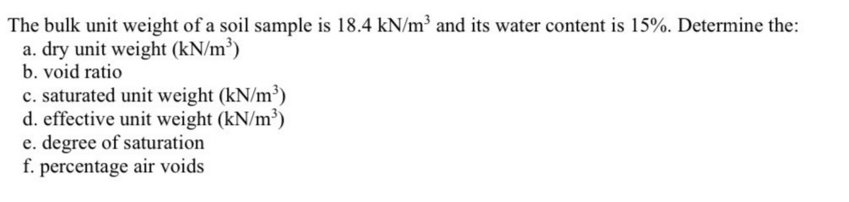 The
bulk unit weight of a soil sample is 18.4 kN/m³ and its water content is 15%. Determine the:
a. dry unit weight (kN/m³)
b. void ratio
c. saturated unit weight (kN/m³)
d. effective unit weight (kN/m³)
e. degree of saturation
f. percentage air voids