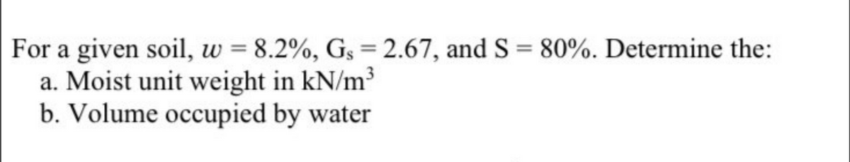 For a given soil, w = 8.2%, Gs = 2.67, and S = 80%. Determine the:
a. Moist unit weight in kN/m³
b. Volume occupied by water