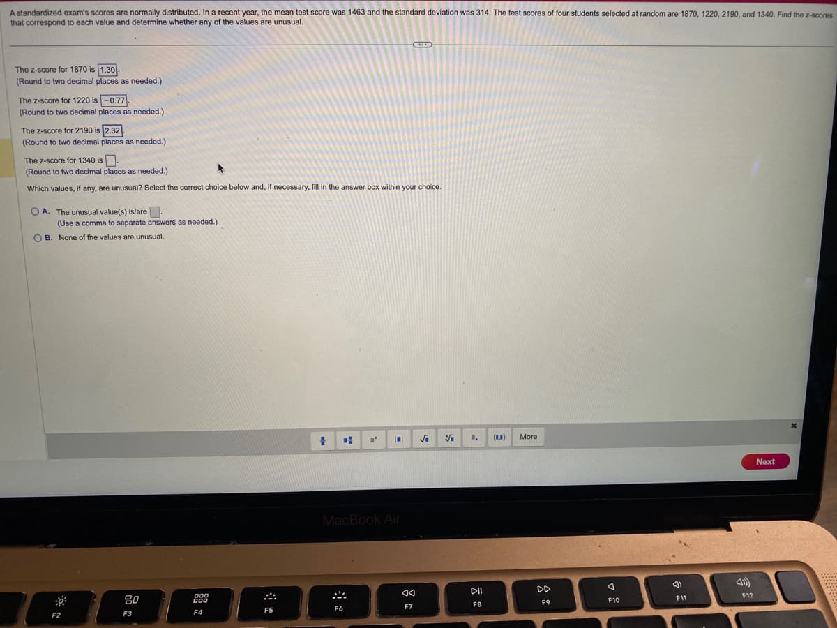 A standardized exam's scores are normally distributed. In a recent year, the mean test score was 1463 and the standard deviation was 314. The test scores of four students selected at random are 1870, 1220, 2190, and 1340. Find the z-scores
that correspond to each value and determine whether any of the values are unusual.
The Z-score for 1870 is 1.30
(Round to two decimal places as needed.)
The Z-score for 1220 is -0.77-
(Round to two decimal places as needed.)
The Z-score for 2190 is 2.32
(Round to two decimal places as needed.)
The Z-score for 1340 is.
(Round to two decimal places as needed.)
Which values, if any, are unusual? Select the correct choice below and, if necessary, fill in the answer box within your choice.
OA. The unusual value(s) is/are.
(Use a comma to separate answers as needed.)
OB. None of the values are unusual.
F2
80
F3
000
000
F4
F5
#
I' |0|
MacBook Air
F6
<<
F7
V
1.
DII
F8
(0,0)
More
DD
F9
F10
4)
F11
F12
Next
x