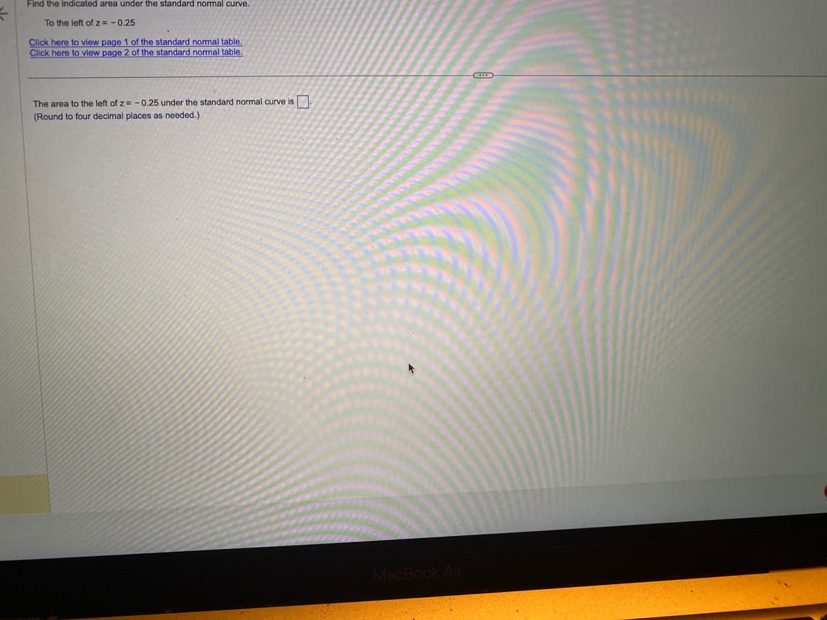 Find the indicated area under the standard normal curve.
To the left of z= -0.25
Click here to view page 1 of the standard normal table.
Click here to view page 2 of the standard normal table.
The area to the left of z= -0.25 under the standard normal curve is.
(Round to four decimal places as needed.)
MacBook Air