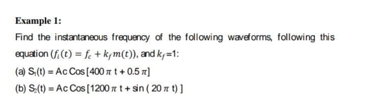 Example 1:
Find the instantaneous frequency of the following waveforms, following this
equation (f (t) = fe + kçm(t)), and k=1:
(a) S,(t) = Ac Cos [400 a t + 0.5 n]
(b) S:(t) = Ac Cos [1200 t t+ sin ( 20n t) ]
%3D
