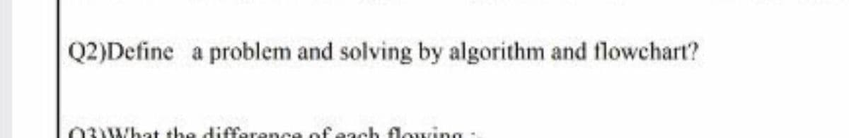 Q2)Define a problem and solving by algorithm and flowchart?
0 What the diffarenca ofeach flowing
