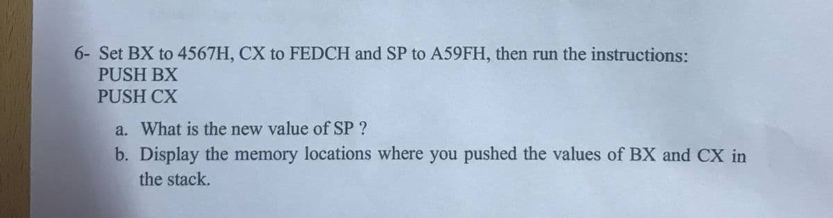 6- Set BX to 4567H, CX to FEDCH and SP to A59FH, then run the instructions:
PUSH BX
PUSH CX
a. What is the new value of SP ?
b. Display the memory locations where you pushed the values of BX and CX in
the stack.
