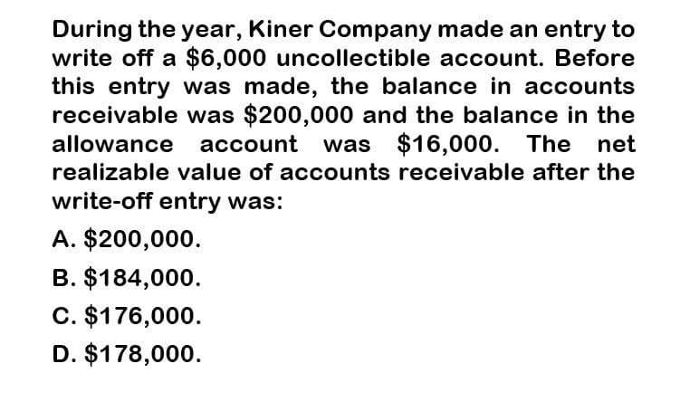 During the year, Kiner Company made an entry to
write off a $6,000 uncollectible account. Before
this entry was made, the balance in accounts
receivable was $200,000 and the balance in the
allowance account was $16,000. The net
realizable value of accounts receivable after the
write-off entry was:
A. $200,000.
B. $184,000.
C. $176,000.
D. $178,000.