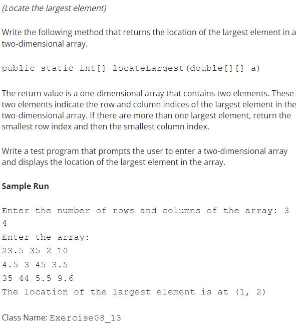 (Locate the largest element)
Write the following method that returns the location of the largest element in a
two-dimensional array.
public static int[] locateLargest (double [] [] a)
The return value is a one-dimensional array that contains two elements. These
two elements indicate the row and column indices of the largest element in the
two-dimensional array. If there are more than one largest element, return the
smallest row index and then the smallest column index.
Write a test program that prompts the user to enter a two-dimensional array
and displays the location of the largest element in the array.
Sample Run
Enter the number of rows and columns of the array: 3
4
Enter the array:
23.5 35 2 10
4.5 3 45 3.5
35 44 5.5 9.6
The location of the largest element is at (1, 2)
Class Name: Exercise08_13