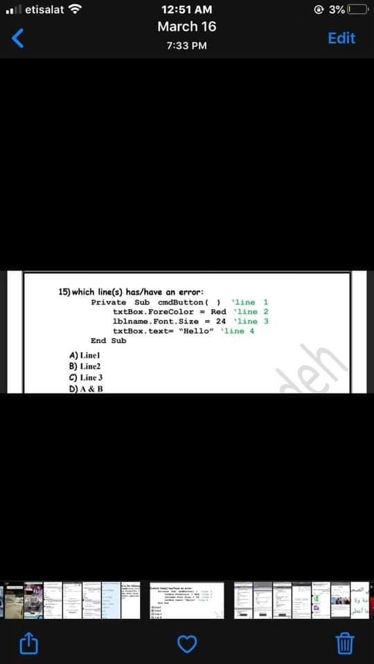 l etisalat ?
12:51 AM
© 3% C
March 16
Edit
7:33 PM
15) which line(s) has/have an error:
Private Sub cndButton ( )
'line 1
txtBox. ForeColor = Red line 2
lblname. Font.Size = 24 line 3
txtBox. text= "Hello" line 4
End Sub
A) Linel
B) Line2
C) Line 3
D)A & B
deh
Jul
lela
