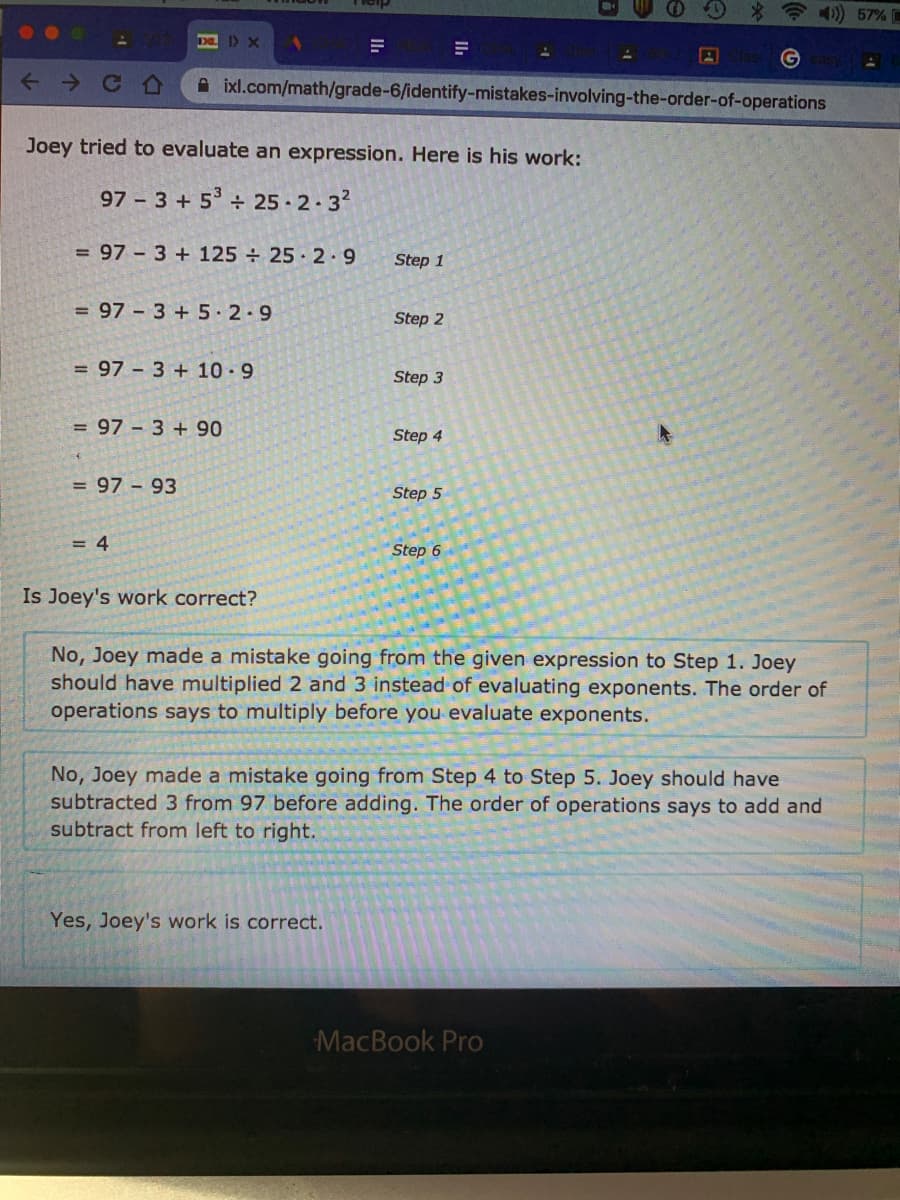 O0 * 41) 57%
ID X
A ixl.com/math/grade-6/identify-mistakes-involving-the-order-of-operations
Joey tried to evaluate an expression. Here is his work:
97 - 3 + 5° ÷ 25 · 2.3?
= 97 3 + 125 ÷ 25 · 2.9
Step 1
= 97 – 3 + 5 2.9
Step 2
= 97 - 3 + 10-9
Step 3
= 97 3 +90
Step 4
= 97 - 93
Step 5
= 4
Step 6
Is Joey's work correct?
No, Joey made a mistake going from the given expression to Step 1. Joey
should have multiplied 2 and 3 instead of evaluating exponents. The order of
operations says to multiply before you evaluate exponents.
No, Joey made a mistake going from Step 4 to Step 5. Joey should have
subtracted 3 from 97 before adding. The order of operations says to add and
subtract from left to right.
Yes, Joey's work is correct.
MacBook Pro
日
