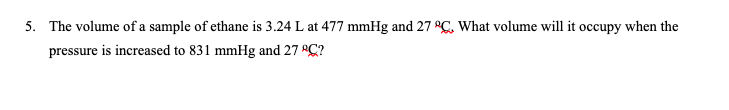 5. The volume of a sample of ethane is 3.24 L at 477 mmHg and 27 °C, What volume will it occupy when the
pressure is increased to 831 mmHg and 27 C?
