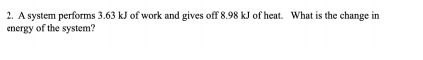 **Question 2: Energy Change in a Thermodynamic System**

A system performs 3.63 kJ of work and gives off 8.98 kJ of heat. What is the change in energy of the system?