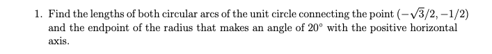 1. Find the lengths of both circular arcs of the unit circle connecting the point (-√3/2, - 1/2) and the endpoint of the radius that makes an angle of 20° with the positive horizontal axis.