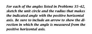 For each of the angles listed in Problems 35-42,
sketch the unit circle and the radius that makes
the indicated angle with the positive horizontal
axis. Be sure to include an arrow to show the di-
rection in which the angle is measured from the
positive horizontal axis.
