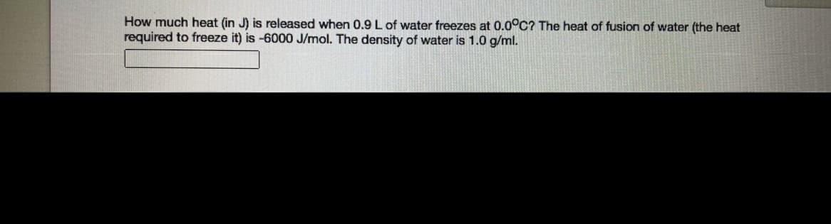 **Calculating Heat Released During Freezing of Water**

**Problem Description:**
How much heat (in J) is released when 0.9 L of water freezes at 0.0°C? The heat of fusion of water (the heat required to freeze it) is -6000 J/mol. The density of water is 1.0 g/mL.

**Solution:**

1. **Convert the volume of water to mass:**
   Since the density of water is 1.0 g/mL (which also converts directly to 1.0 g/mL meaning 1 L = 1000 mL), the mass (m) of 0.9 L of water can be calculated as follows:

   \[
   m = 0.9 \, \text{L} \times 1000 \, \text{mL/L} \times 1.0 \, \text{g/mL} = 900 \, \text{g}
   \]

2. **Convert the mass of water to moles:**
   The molar mass of water (H₂O) is approximately 18.0 g/mol. Thus, the number of moles (n) of 900 g of water is:

   \[
   n = \frac{900 \, \text{g}}{18.0 \, \text{g/mol}} = 50 \, \text{mol}
   \]

3. **Calculate the heat released:**
   The heat of fusion of water is given as -6000 J/mol. Thus, the total heat (Q) released when 50 mol of water freezes is:

   \[
   Q = 50 \, \text{mol} \times (-6000 \, \text{J/mol}) = -300,000 \, \text{J}
   \]

   The negative sign indicates that heat is released in the process.

**Conclusion:**
The heat released when 0.9 L of water freezes at 0.0°C is 300,000 J.